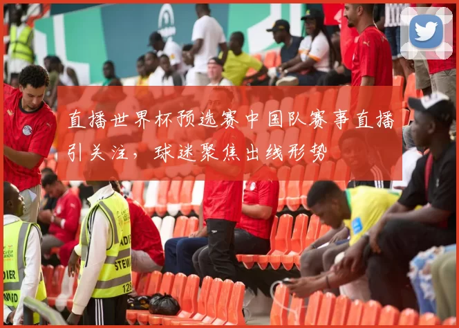 直播世界杯预选赛中国队赛事直播引关注，球迷聚焦出线形势