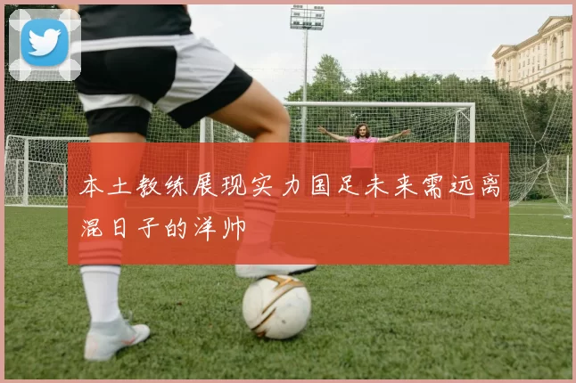 本土教练展现实力国足未来需远离混日子的洋帅