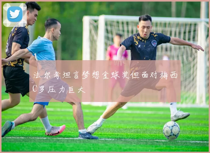 法尔考坦言梦想金球奖但面对梅西C罗压力巨大