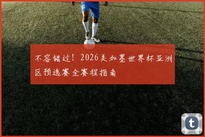 不容错过!2026美加墨世界杯亚洲区预选赛全赛程指南