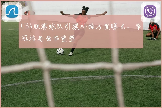 CBA联赛球队引援补强方案曝光，争冠格局面临重塑