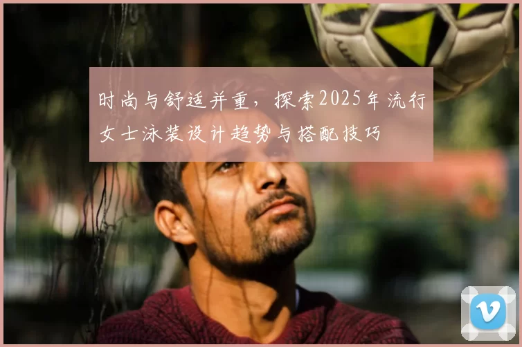 时尚与舒适并重，探索2025年流行女士泳装设计趋势与搭配技巧