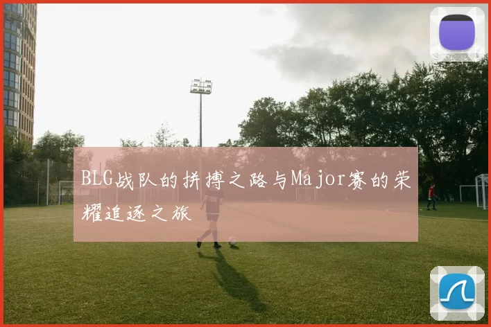 BLG战队的拼搏之路与Major赛的荣耀追逐之旅