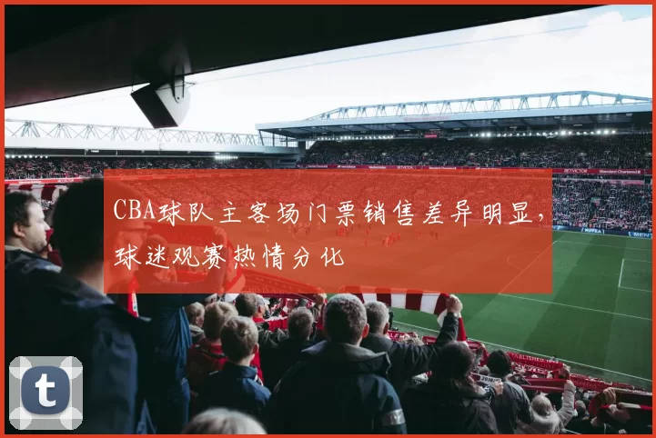 CBA球队主客场门票销售差异明显，球迷观赛热情分化