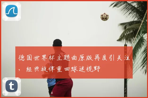 德国世界杯主题曲原版再度引关注,经典旋律重回球迷视野