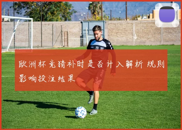欧洲杯竞猜补时是否计入解析 规则影响投注结果