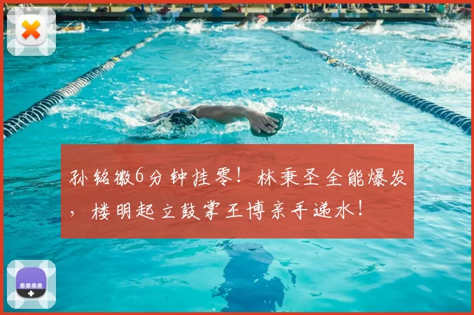 孙铭徽6分钟挂零!林秉圣全能爆发,楼明起立鼓掌王博亲手递水!