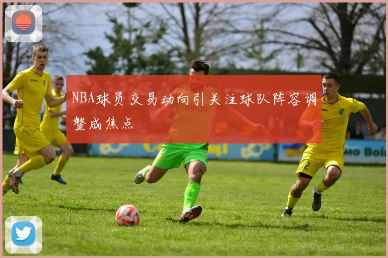 NBA球员交易动向引关注球队阵容调整成焦点