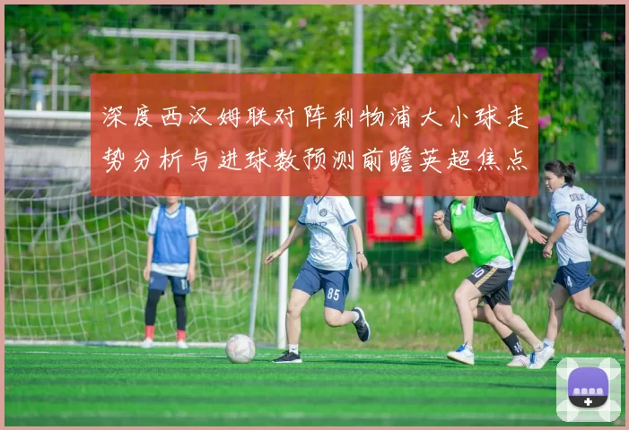 深度西汉姆联对阵利物浦大小球走势分析与进球数预测前瞻英超焦点战