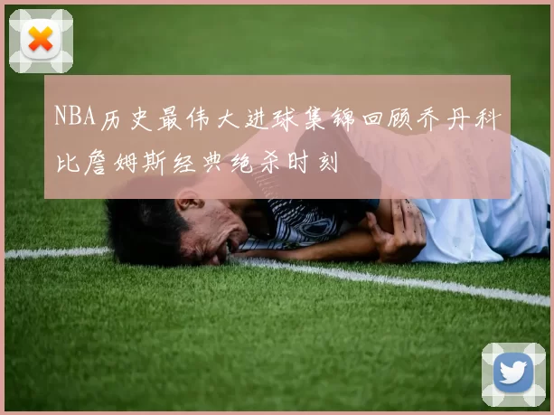 NBA历史最伟大进球集锦回顾乔丹科比詹姆斯经典绝杀时刻