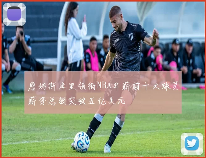 詹姆斯库里领衔NBA年薪前十大球员薪资总额突破五亿美元