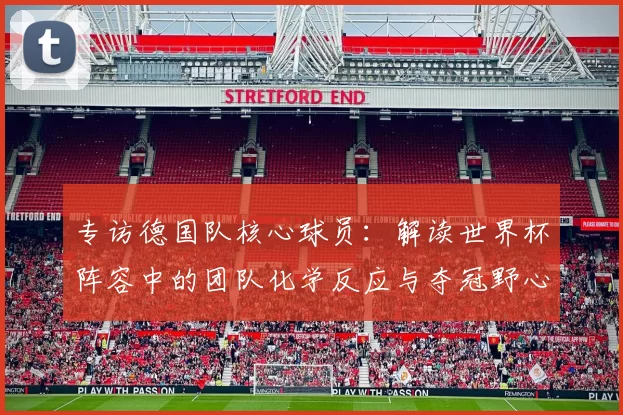 专访德国队核心球员:解读世界杯阵容中的团队化学反应与夺冠野心