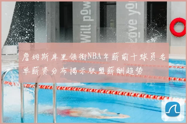 詹姆斯库里领衔NBA年薪前十球员名单薪资分布揭示联盟薪酬趋势
