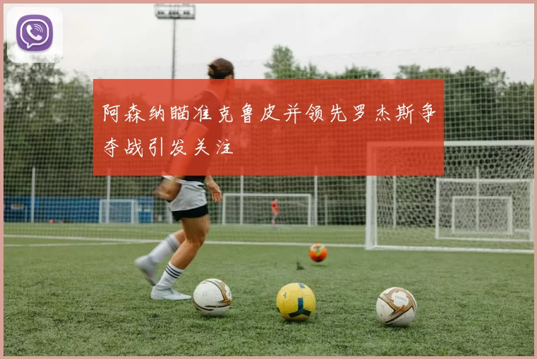 阿森纳瞄准克鲁皮并领先罗杰斯争夺战引发关注