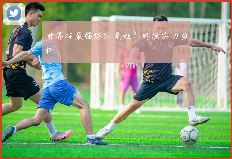 世界杯最强球队是谁?终极实力分析