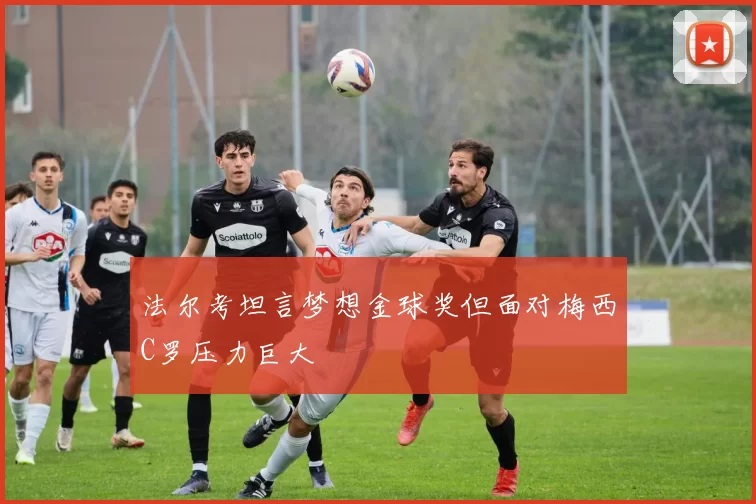 法尔考坦言梦想金球奖但面对梅西C罗压力巨大