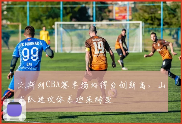 比斯利CBA赛季场均得分创新高,山东队进攻体系迎来转变