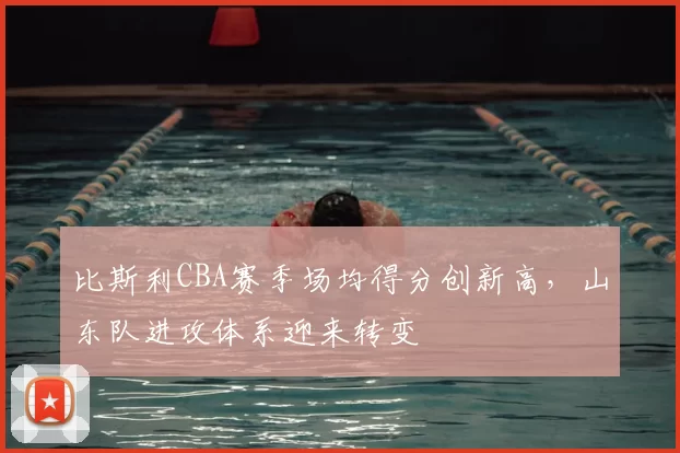 比斯利CBA赛季场均得分创新高,山东队进攻体系迎来转变