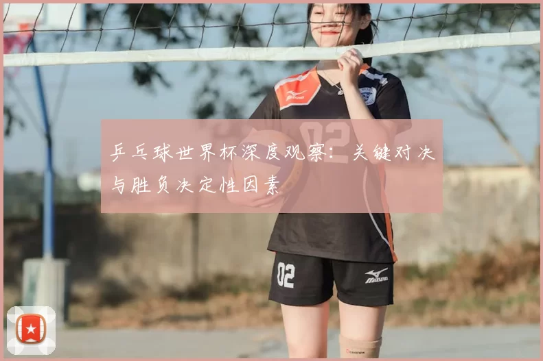 乒乓球世界杯深度观察:关键对决与胜负决定性因素