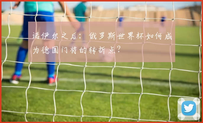 诺伊尔之后:俄罗斯世界杯如何成为德国门将的转折点?