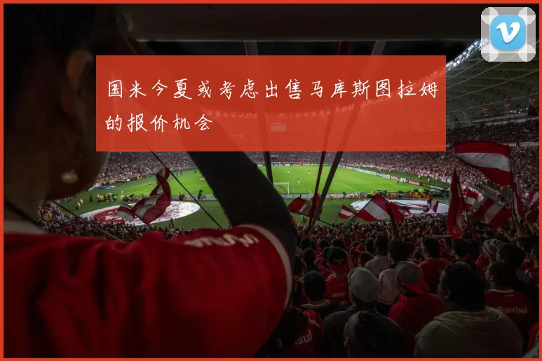 国米今夏或考虑出售马库斯图拉姆的报价机会
