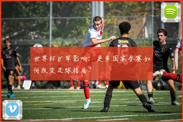 世界杯扩军影响:更多国家参赛如何改变足球格局?