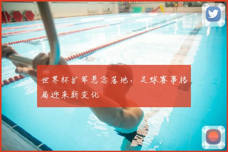 世界杯扩军悬念落地,足球赛事格局迎来新变化