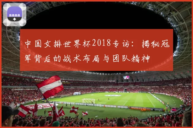 中国女排世界杯2018专访:揭秘冠军背后的战术布局与团队精神