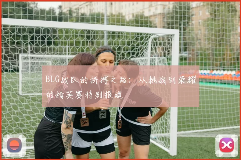 BLG战队的拼搏之路:从挑战到荣耀的精英赛特别报道