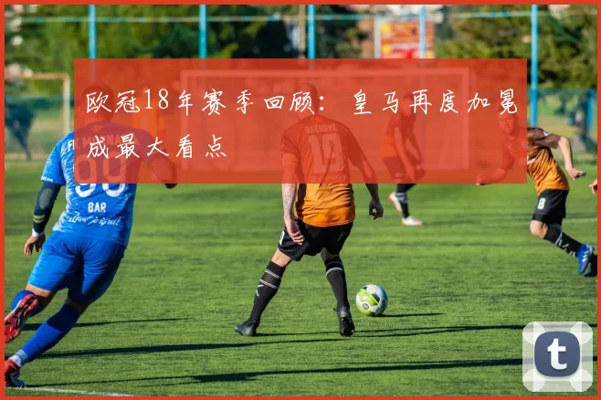 欧冠18年赛季回顾:皇马再度加冕成最大看点