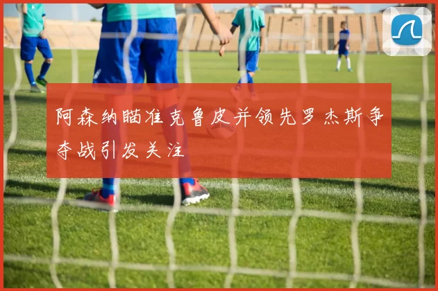 阿森纳瞄准克鲁皮并领先罗杰斯争夺战引发关注