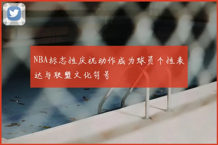 NBA标志性庆祝动作成为球员个性表达与联盟文化符号