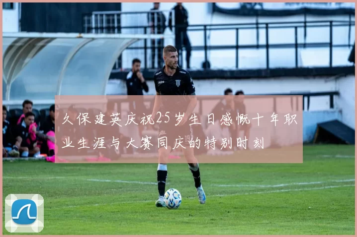 久保建英庆祝25岁生日感慨十年职业生涯与大赛同庆的特别时刻
