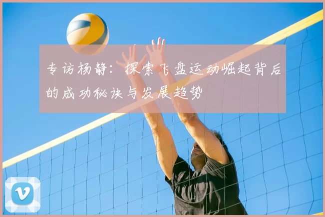 专访杨静:探索飞盘运动崛起背后的成功秘诀与发展趋势