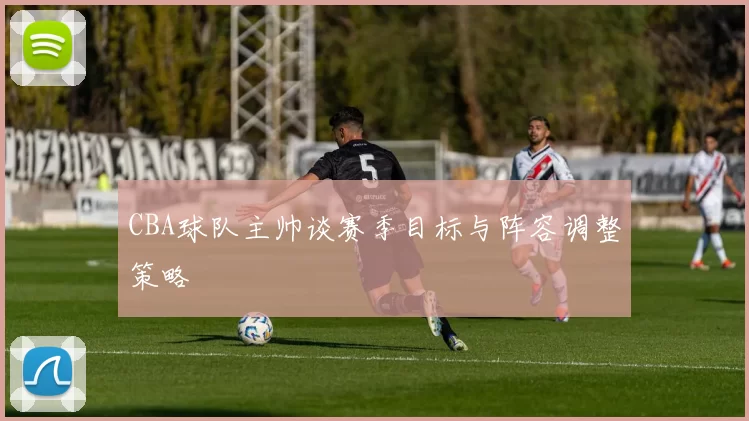 CBA球队主帅谈赛季目标与阵容调整策略