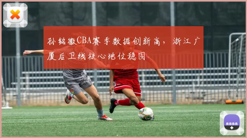 孙铭徽CBA赛季数据创新高,浙江广厦后卫线核心地位稳固