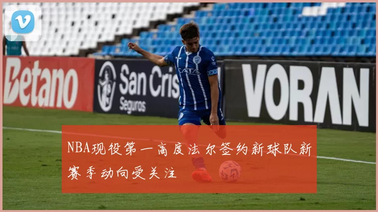 NBA现役第一高度法尔签约新球队新赛季动向受关注