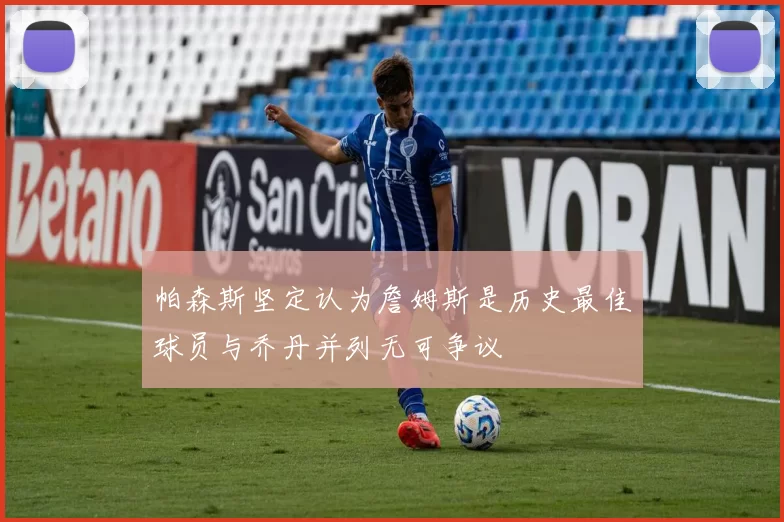 帕森斯坚定认为詹姆斯是历史最佳球员与乔丹并列无可争议