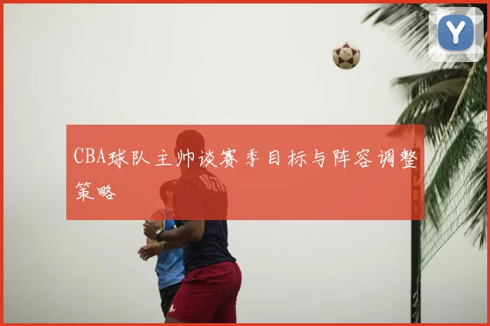 CBA球队主帅谈赛季目标与阵容调整策略