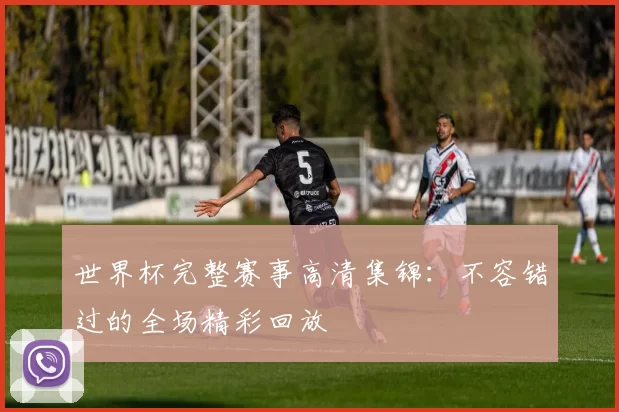 世界杯完整赛事高清集锦：不容错过的全场精彩回放
