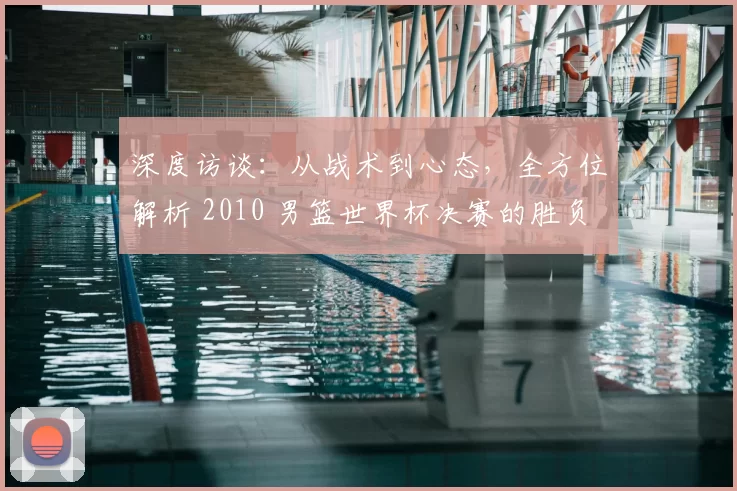 深度访谈：从战术到心态，全方位解析 2010 男篮世界杯决赛的胜负手