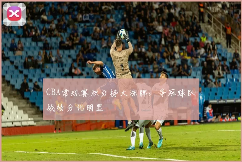 CBA常规赛积分榜大洗牌，争冠球队战绩分化明显