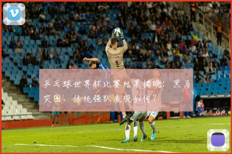 乒乓球世界杯比赛结果揭晓：黑马突围，传统强队表现如何？