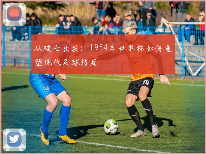 从瑞士出发:1954年世界杯如何重塑现代足球格局