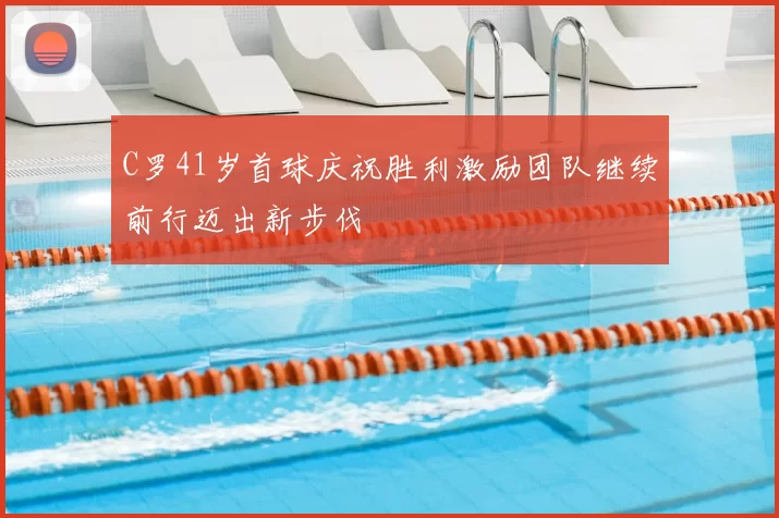 C罗41岁首球庆祝胜利激励团队继续前行迈出新步伐