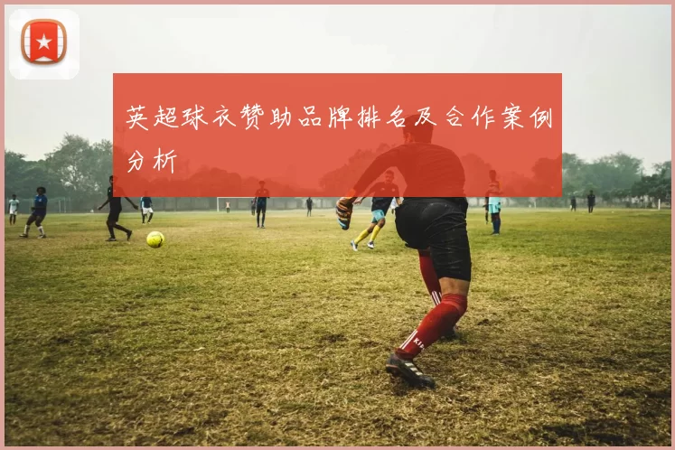 英超球衣赞助品牌排名及合作案例分析