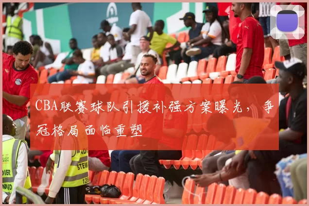 CBA联赛球队引援补强方案曝光，争冠格局面临重塑