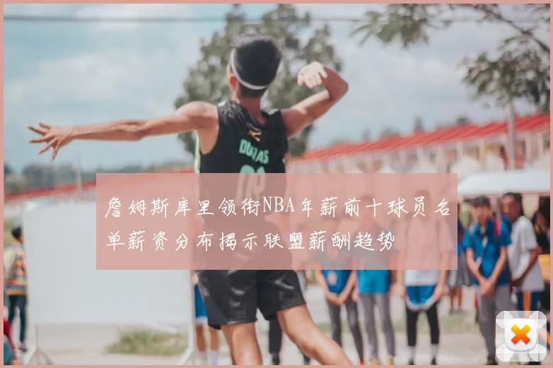 詹姆斯库里领衔NBA年薪前十球员名单薪资分布揭示联盟薪酬趋势