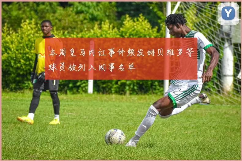 本周皇马内讧事件频发姆贝维罗等球员被列入闹事名单