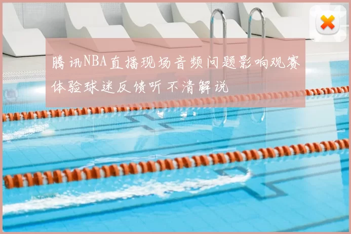 腾讯NBA直播现场音频问题影响观赛体验球迷反馈听不清解说